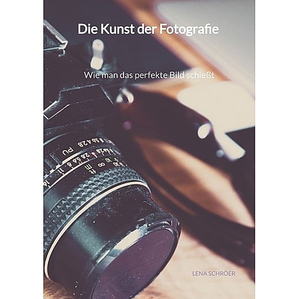 Die Kunst der Fotografie - Wie man das perfekte Bild schießt, Lena Schröer