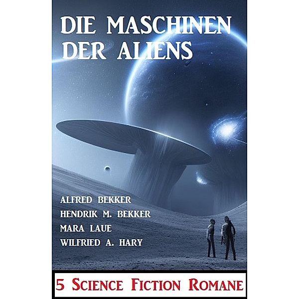 Die Maschinen der Aliens: 5 Science Fiction Romane, Alfred Bekker, Hendrik M. Bekker, Mara Laue, Wilfried A. Hary