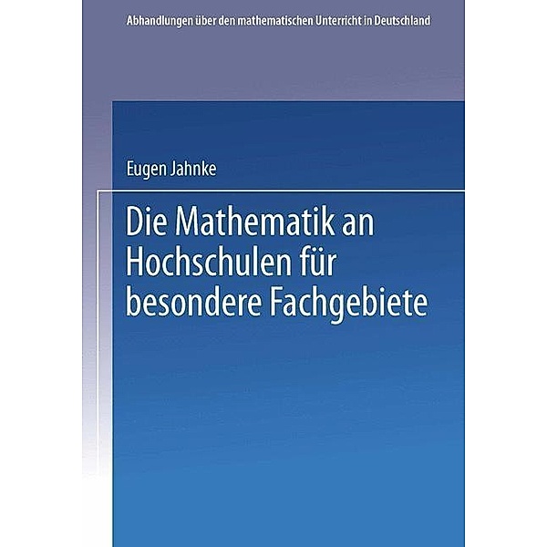 Die Mathematik an Hochschulen für Besondere Fachgebiete / Abhandlungen über den Mathematischen Unterricht in Deutschland Bd.4, Eugen Jahnke