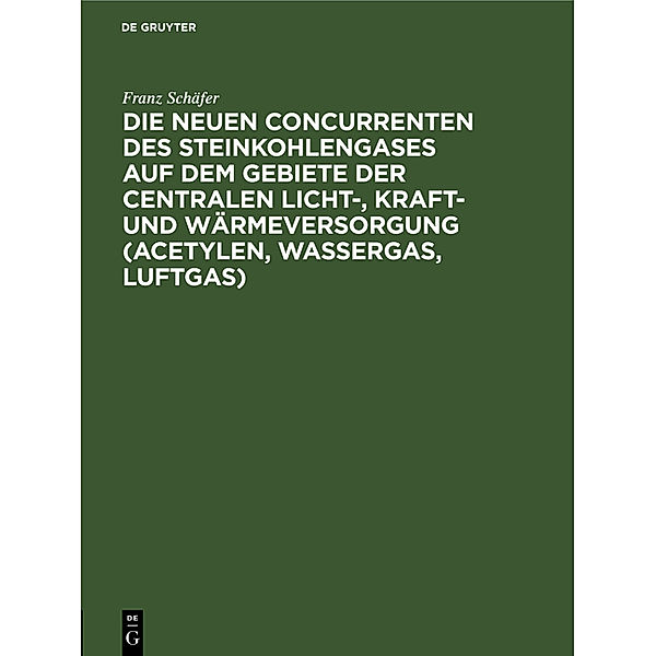 Die neuen Concurrenten des Steinkohlengases auf dem Gebiete der centralen Licht-, Kraft- und Wärmeversorgung (Acetylen, Wassergas, Luftgas), Franz Schäfer