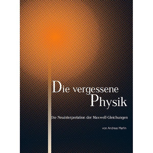 Die Neuinterpretation der Maxwell-Gleichungen / Die vergessene Physik Bd.1, Andreas Martin