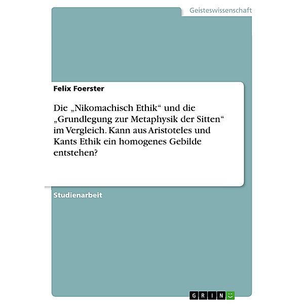 Die Nikomachisch Ethik und die Grundlegung zur Metaphysik der Sitten im Vergleich. Kann aus Aristoteles und Kants Ethik ein homogenes Gebilde entstehen?, Felix Foerster