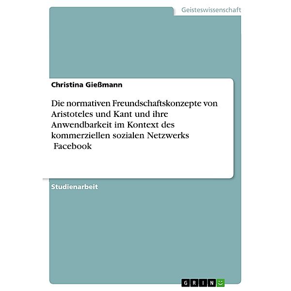 Die normativen Freundschaftskonzepte von Aristoteles und Kant und ihre Anwendbarkeit im Kontext des kommerziellen sozialen Netzwerks ¿Facebook¿, Christina Gießmann