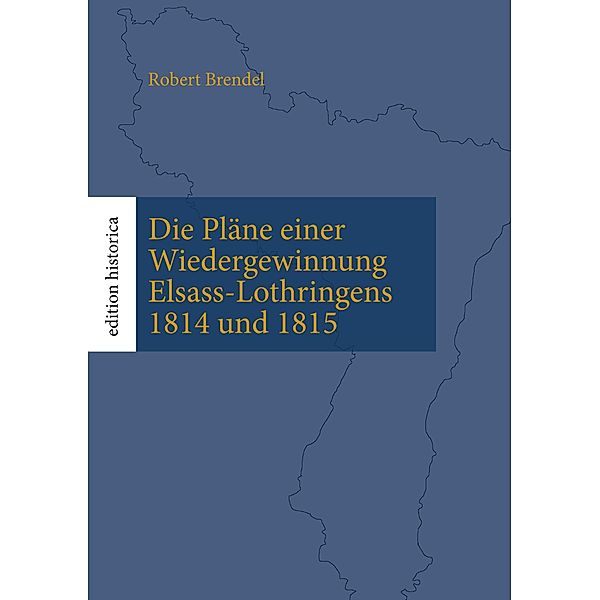 Die Pläne einer Wiedergewinnung Elsass-Lothringens 1814 und 1815 / Edition Historica Bd.1, Robert Brendel