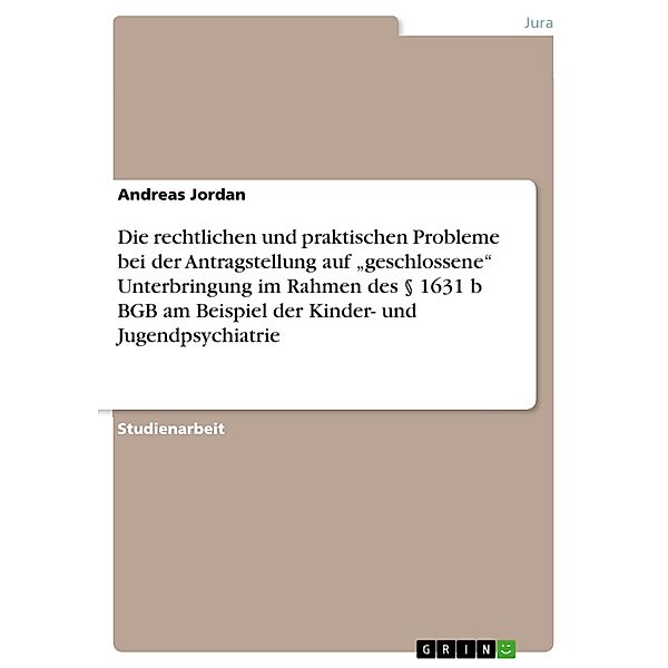 Die rechtlichen und praktischen Probleme bei der Antragstellung auf geschlossene Unterbringung im Rahmen des § 1631 b BGB am Beispiel der Kinder- und Jugendpsychiatrie, Andreas Jordan