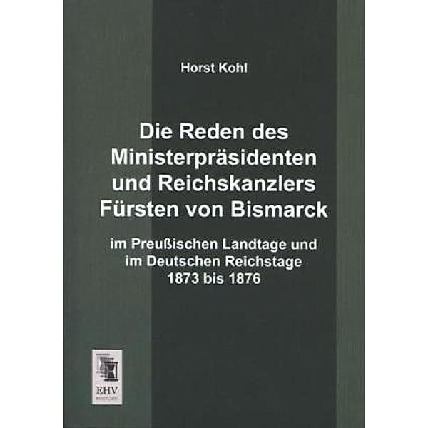 Die Reden des Ministerpräsidenten und Reichskanzlers Fürsten von Bismarck im Preussischen Landtage und im Deutschen Reichstage 1873 bis 1876, Horst Kohl