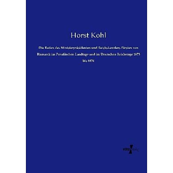 Die Reden des Ministerpräsidenten und Reichskanzlers Fürsten von Bismarck im Preußischen Landtage und im Deutschen Reichstage 1873 bis 1876, Horst Kohl