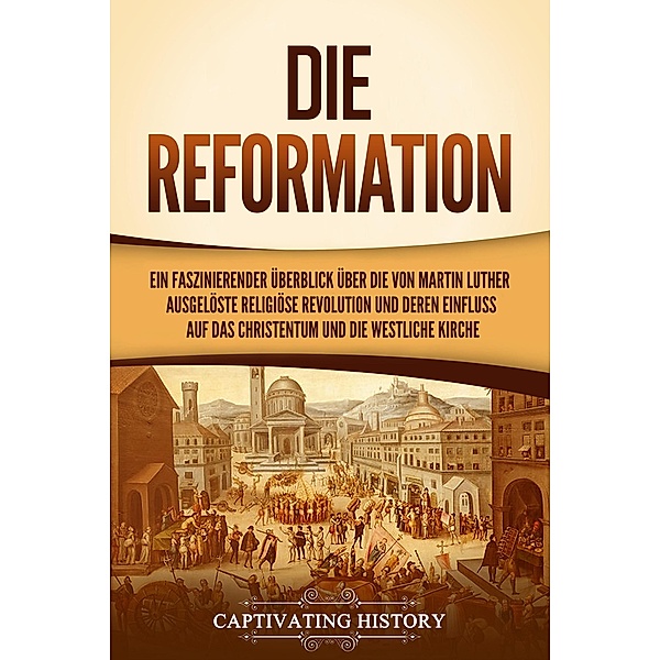 Die Reformation: Ein faszinierender Überblick über die von Martin Luther ausgelöste religiöse Revolution und deren Einfluss auf das Christentum und die westliche Kirche, Captivating History