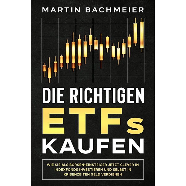 Die richtigen ETFs kaufen: Wie Sie als Börsen-Einsteiger jetzt clever in Indexfonds investieren und selbst in Krisenzeiten Geld verdienen, Martin Bachmeier