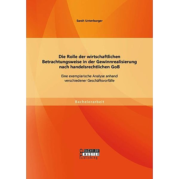 Die Rolle der wirtschaftlichen Betrachtungsweise in der Gewinnrealisierung nach handelsrechtlichen GoB: Eine exemplarische Analyse anhand verschiedener Geschäftsvorfälle, Sarah Unterburger