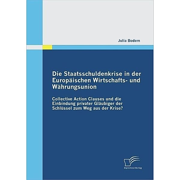 Die Staatsschuldenkrise in der Europäischen Wirtschafts- und Währungsunion: Collective Action Clauses und die Einbindung privater Gläubiger der Schlüssel zum Weg aus der Krise?, Julia Bodem