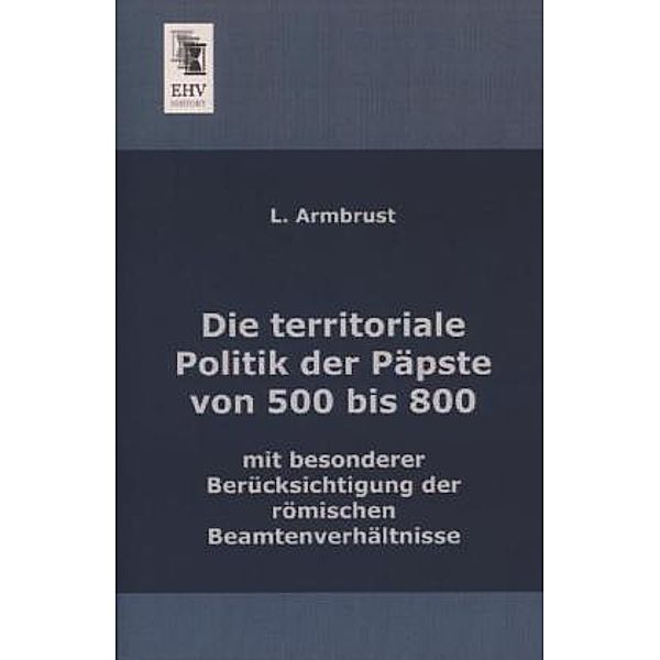 Die territoriale Politik der Päpste von 500 bis 800 mit besonderer Berücksichtigung der römischen Beamtenverhältnisse, L. Armbrust