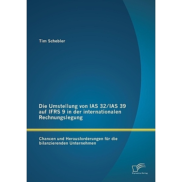 Die Umstellung von IAS 32/IAS 39 auf IFRS 9 in der internationalen Rechnungslegung: Chancen und Herausforderungen für die bilanzierenden Unternehmen, Tim Schebler