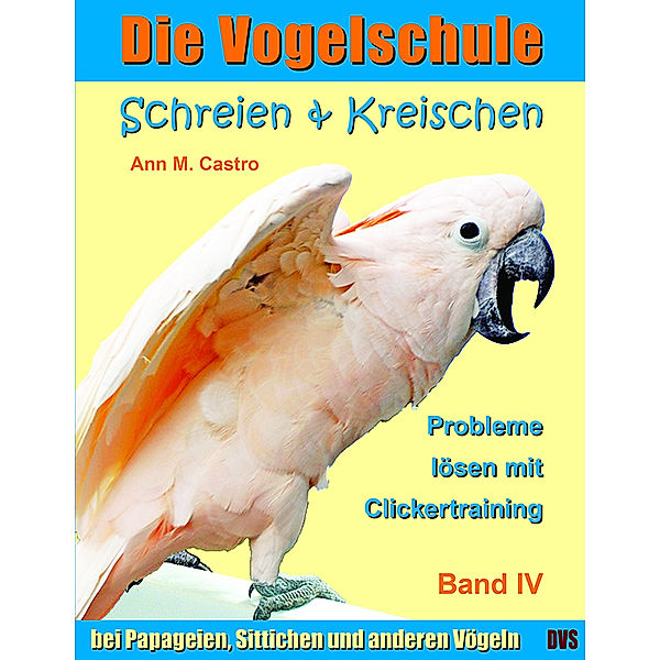 Die Vogelschule / Schreien & Kreischen bei Papageien, Sittichen und anderen Vögeln: Probleme lösen mit Clickertraining. Die Vogelschule; ..Bd.4, Ann M. Castro, Ann Castro