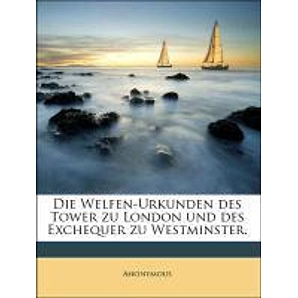 Die Welfen-Urkunden des Tower zu London und des Exchequer zu Westminster., Anonymous