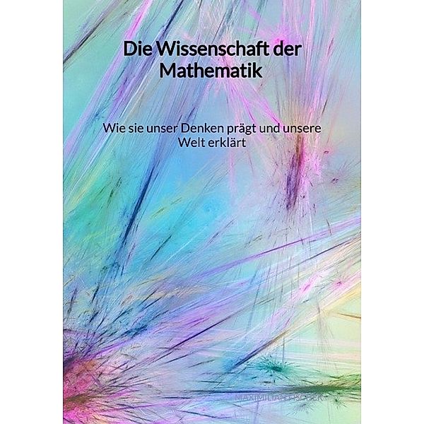 Die Wissenschaft der Mathematik - Wie sie unser Denken prägt und unsere Welt erklärt, Maximilian Fischer