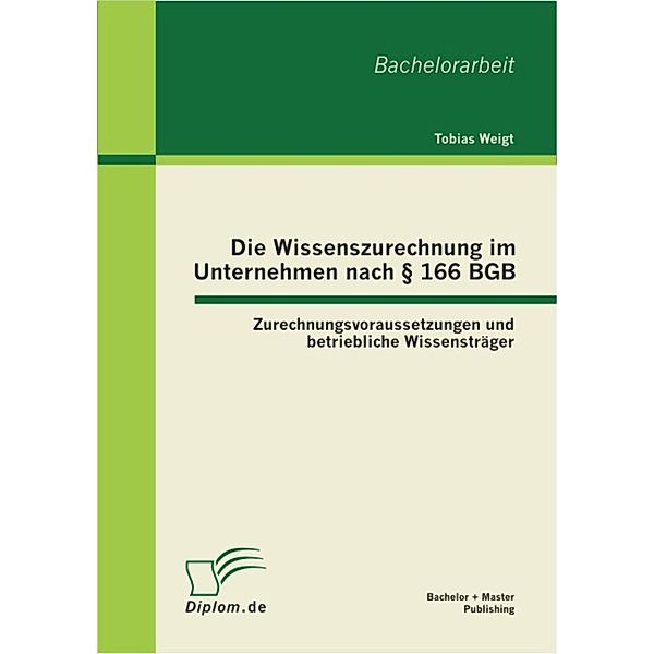 Die Wissenszurechnung im Unternehmen nach § 166 BGB: Zurechnungsvoraussetzungen und betriebliche Wissensträger, Tobias Weigt