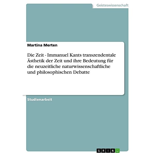 Die Zeit - Immanuel Kants transzendentale Ästhetik der Zeit und ihre Bedeutung für die neuzeitliche naturwissenschaftliche und philosophischen Debatte, Martina Merten