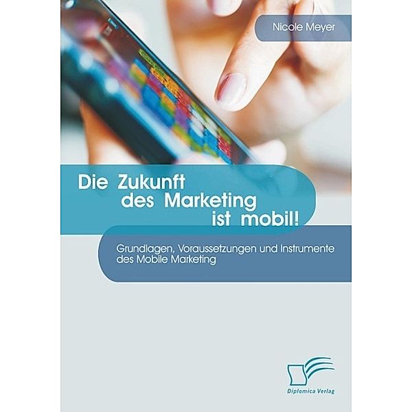 Die Zukunft des Marketing ist mobil! Grundlagen, Voraussetzungen und Instrumente des Mobile Marketing, Nicole Meyer