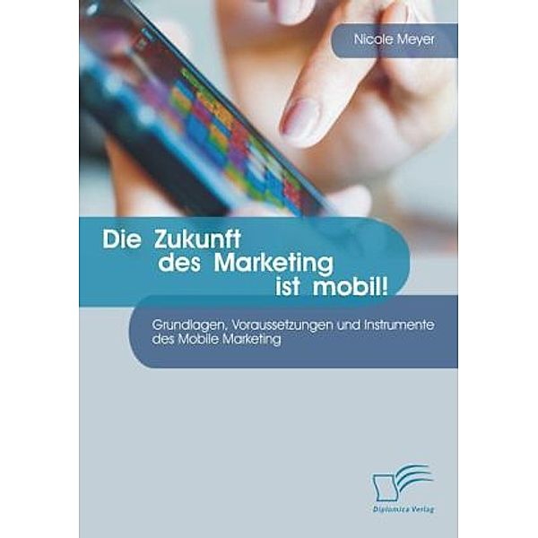 Die Zukunft des Marketing ist mobil! Grundlagen, Voraussetzungen und Instrumente des Mobile Marketing, Nicole Meyer