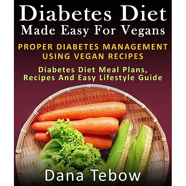 Diet Made Easy For Vegans: Proper Diabetes Management Using Vegan Recipes : Diabetes Diet Meal Plans, Recipes And Easy Lifestyle Guide, Dana Tebow