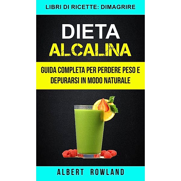 Dieta Alcalina: Guida Completa per perdere peso e depurarsi in modo naturale (Libri di ricette: Dimagrire), Albert Rowland