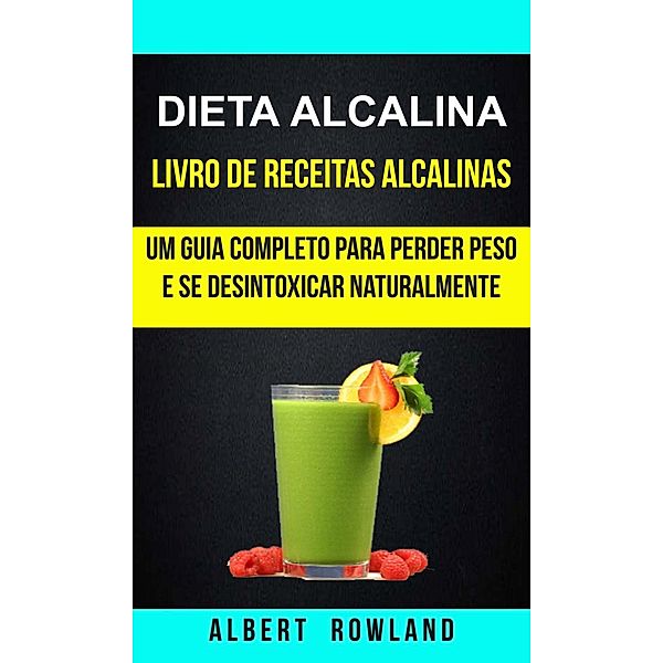 Dieta alcalina: Livro de Receitas Alcalinas: Um Guia Completo Para Perder Peso e se Desintoxicar Naturalmente, Albert Rowland