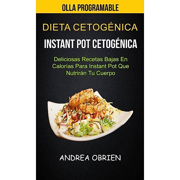 Dieta cetogénica: Instant Pot Cetogénica: Deliciosas Recetas Bajas en Calorías Para Instant Pot que Nutrirán tu Cuerpo (Olla programable), Andrea Obrien