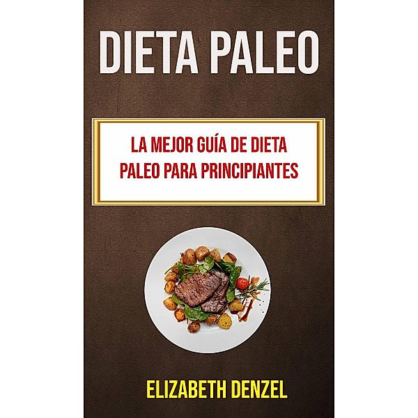 Dieta Paleo: La Mejor Guía De Dieta Paleo Para Principiantes (Recetas), Elizabeth Denzel