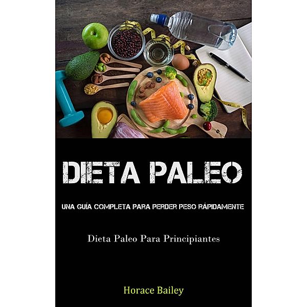 Dieta Paleo: Una Guía Completa Para Perder Peso Rápidamente (Dieta Paleo Para Principiantes), Horace Bailey