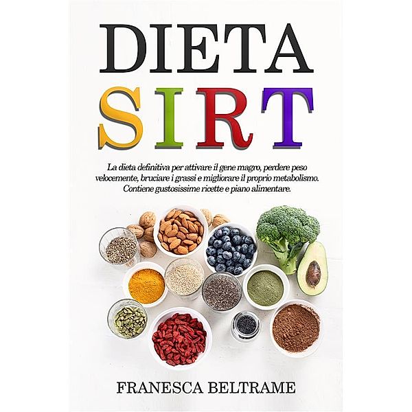 DIETA SIRT; La dieta definitiva per attivare il gene magro, perdere peso velocemente, bruciare i grassi e migliorare il proprio metabolismo. Contiene gustosissime ricette e piano alimentare, Francesca Beltrame