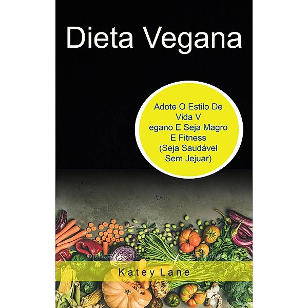 Dieta Vegana: Adote O Estilo De Vida Vegano E Seja Magro E Fitness (Seja Saudável Sem Jejuar), Katey Lane