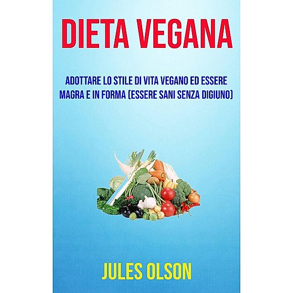 Dieta vegana: adottare lo stile di vita vegano ed essere magra e in forma (essere sani senza digiuno), Jules Olson