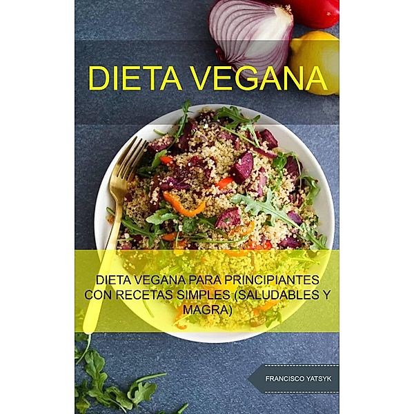 Dieta Vegana: Dieta Vegana Para Principiantes Con Recetas Simples (Saludables Y Magra), Francisco Yatsyk