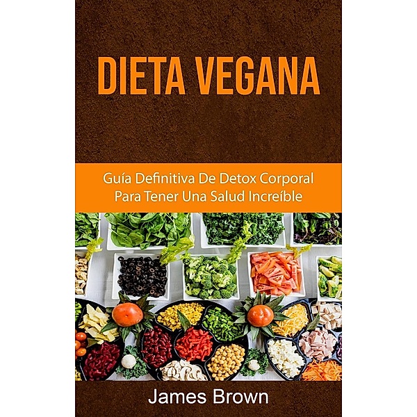 Dieta Vegana: Guía Definitiva De Detox Corporal Para Tener Una Salud Increíble, James Brown