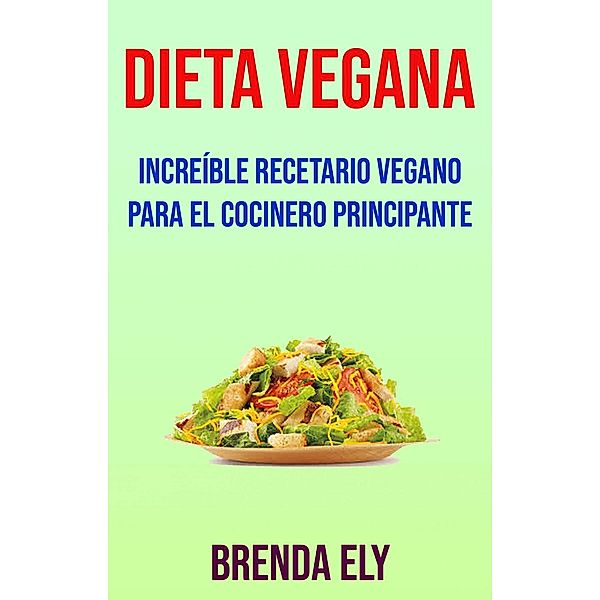 Dieta Vegana: Increíble Recetario Vegano Para El Cocinero Principante, Brenda Ely