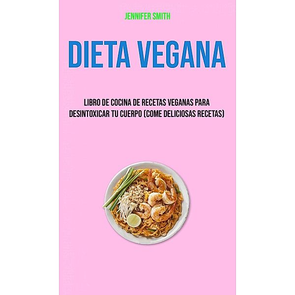 Dieta Vegana: Libro De Cocina De Recetas Veganas Para Desintoxicar Tu Cuerpo (Come Deliciosas Recetas), Jennifer Smith