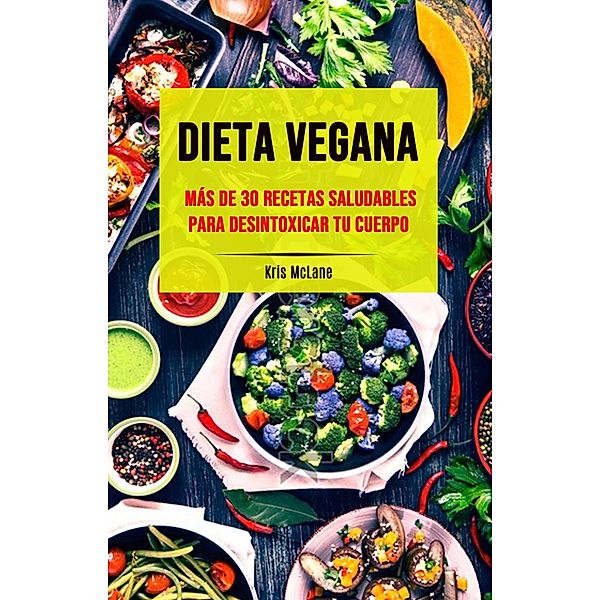 Dieta Vegana: Más De 30 Recetas Saludables Para Desintoxicar Tu Cuerpo, Kris McLane