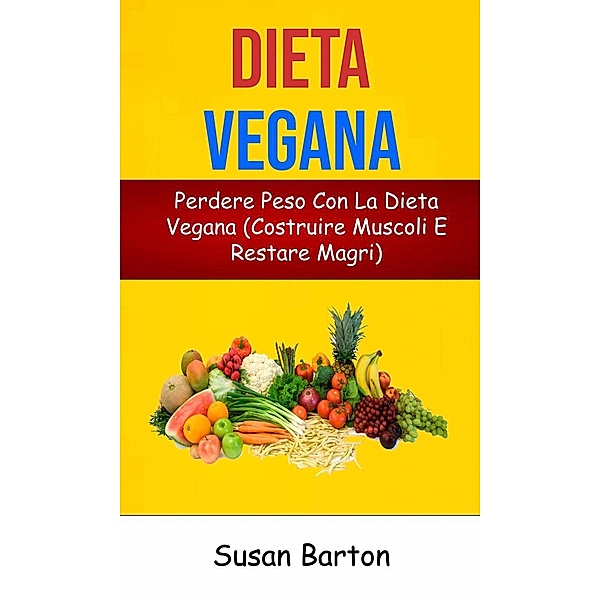 Dieta Vegana: Perdere Peso Con La Dieta Vegana (Costruire Muscoli E Restare Magri), Susan Barton