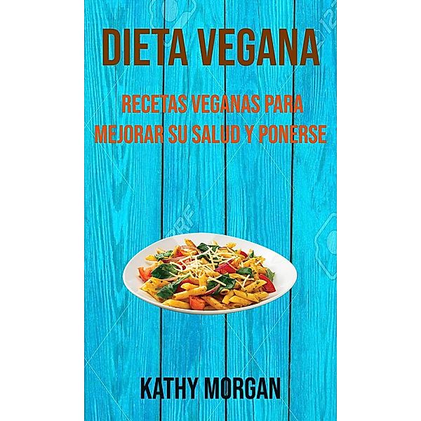 Dieta Vegana: Recetas Veganas Para Mejorar Su Salud Y Ponerse En Forma, Kathy Morgan