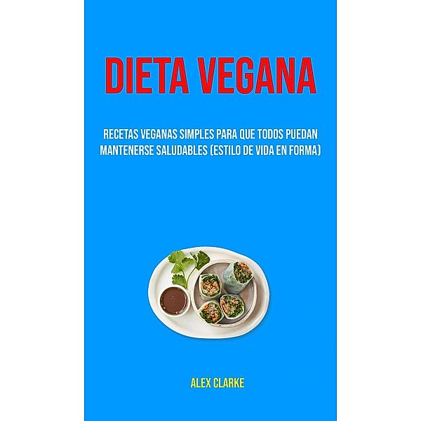 Dieta Vegana : Recetas Veganas Simples Para Que Todos Puedan Mantenerse Saludables (Estilo De Vida En Forma), Alex Clarke