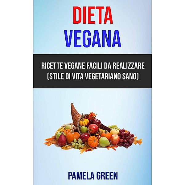 Dieta Vegana: Ricette Vegane Facili Da Realizzare (Stile Di Vita Vegetariano Sano), Pamela Green
