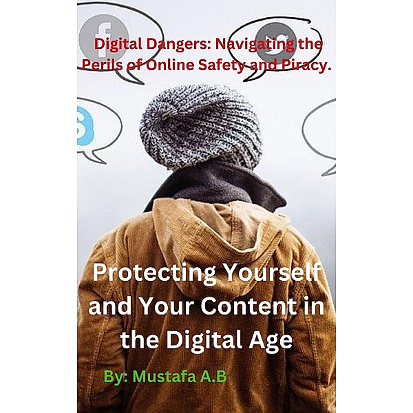 Digital Dangers: Navigating the Perils of Online Safety and Piracy. Protecting Yourself and Your Content in the Digital Age, Mustafa A. B