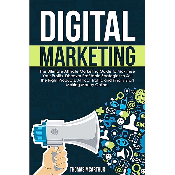 Digital Marketing: The Ultimate Affiliate Marketing Guide to Maximize Your Profits. Discover Profitable Strategies to Sell the Right Products, Attract Traffic and Finally Start Making Money Online., Thomas McArthur