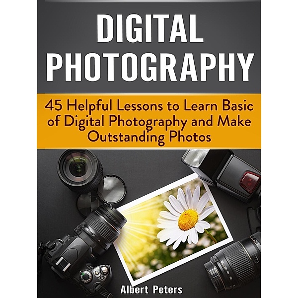 Digital Photography: 45 Helpful Lessons to Learn Basic of Digital Photography and Make Outstanding Photos, Albert Peters