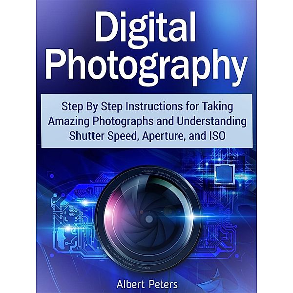 Digital Photography: Step By Step Instructions for Taking Amazing Photographs and Understanding Shutter Speed, Aperture, and Iso, Albert Peters