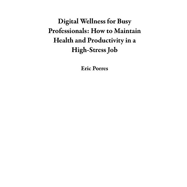 Digital Wellness for Busy Professionals: How to Maintain Health and Productivity in a High-Stress Job, Eric Porres