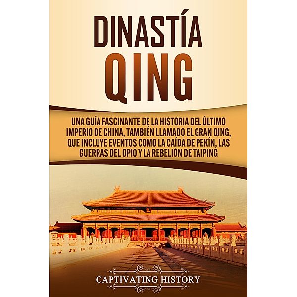 Dinastía Qing: Una guía fascinante de la historia del último imperio de China, también llamado el Gran Qing, que incluye eventos como la caída de Pekín, las guerras del Opio y la rebelión de Taiping, Captivating History