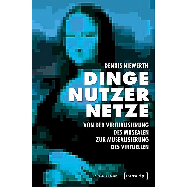 Dinge - Nutzer - Netze: Von der Virtualisierung des Musealen zur Musealisierung des Virtuellen / Edition Museum Bd.30, Dennis Niewerth