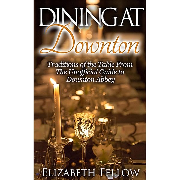 Dining at Downton: Traditions of the Table and Delicious Recipes From The Unofficial Guide to Downton Abbey (Downton Abbey Books), Elizabeth Fellow